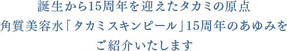 誕生から15周年を迎えたタカミの原点<br>角質美容水「タカミスキンピール」15周年のあゆみを<br>ご紹介いたします