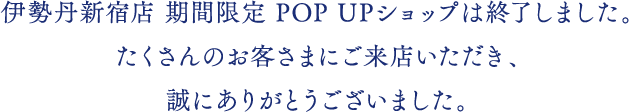 伊勢丹新宿店 期間限定 POP UPショップは終了しました。たくさんのお客さまにご購入いただき、誠にありがとうございました。