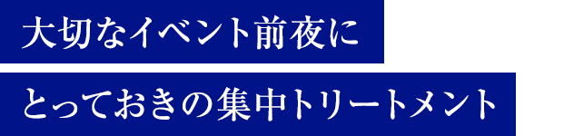 大切なイベント前夜にとっておきの集中トリートメント