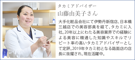 タカミアドバイザー山藤由美子さん/大手化粧品会社にて伊勢丹新宿店、日本橋三越店での美容部員を経て、タカミに入社。20年以上にわたる美容業界での経験による美容に精通した知識やスキルでリピート率の高いタカミアドバイザーとして定評。2019年タカミ初となる路面店の店長に抜擢され、現在活躍中。