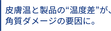 皮膚温と製品の“温度差”が、角質ダメージの要因に。