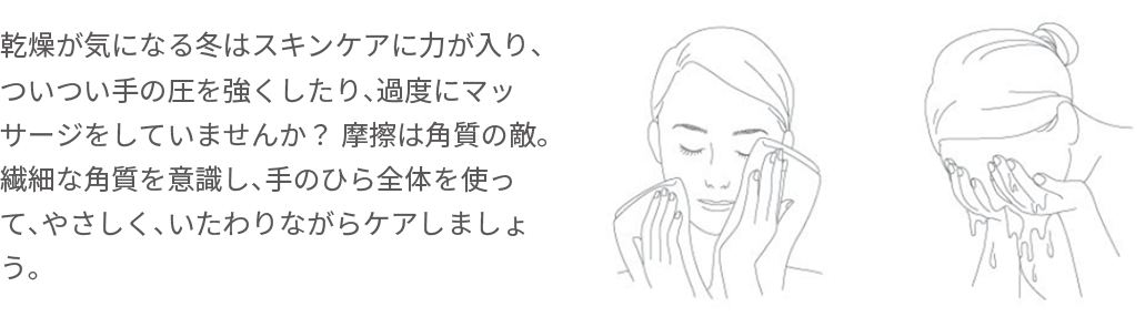 乾燥が気になる冬はスキンケアに力が入り、ついつい手の圧を強くしたり、過度にマッサージをしていませんか？ 摩擦は角質の敵。繊細な角質を意識し、手のひら全体を使って、やさしく、いたわりながらケアしましょう。