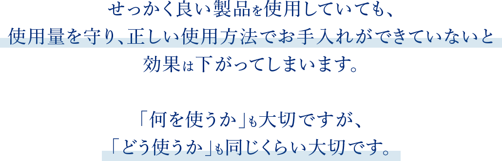 せっかく良い製品を使用していても、使用量を守り、正しい使用方法でお手入れができていないと効果は下がってしまいます。「何を使うか」も大切ですが、「どう使うか」も同じくらい大切です。
