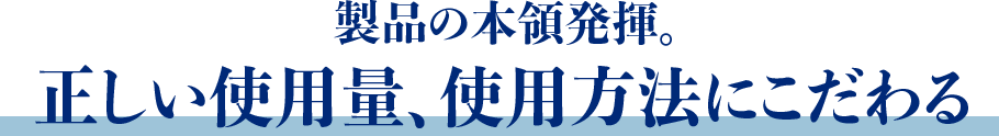 製品の本領発揮。正しい使用量、使用方法にこだわる 