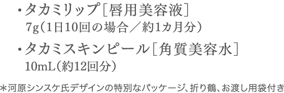 ・タカミリップ［唇用美容液］7g（1日10回の場合／約1カ月分）・タカミスキンピール［角質美容水］10mL（約12回分）＊河原シンスケ氏デザインの特別なパッケージ、お渡し用袋付き