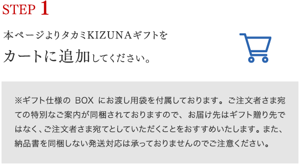 STEP 1 本ページよりタカミKIZUNAギフトをカートに追加してください。※ギフト仕様のBOXにお渡し用袋を付属しております。ご注文者さま宛ての特別なご案内が同梱されておりますので、お届け先はギフト贈り先ではなく、ご注文者さま宛てとしていただくことをおすすめいたします。また、納品書を同梱しない発送対応は承っておりませんのでご注意ください。