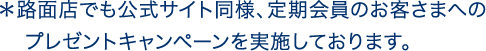 ＊路面店でも公式サイト同様、定期会員のお客さまへのプレゼントキャンペーンを実施しております。