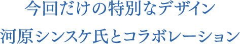 今回だけの特別なデザイン河原シンスケ氏とコラボレーション