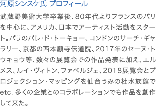 河原シンスケ氏 プロフィール:武蔵野美術大学卒業後、80年代よりフランスのパリを中心に、アメリカ、日本でアーティスト活動をスタート。パリのパレ・ド・トーキョー、ロンドンのサーチ・ギャラリー、京都の西本願寺伝道院、2017年のセーヌ・トウキョウ等、数々の展覧会での作品発表に加え、エルメス、ルイ・ヴィトン、ファベルジェ、2018展覧会とプロジェクション・マッピングを仙台うみの杜水族館でetc. 多くの企業とのコラボレーションでも作品を創作して来た