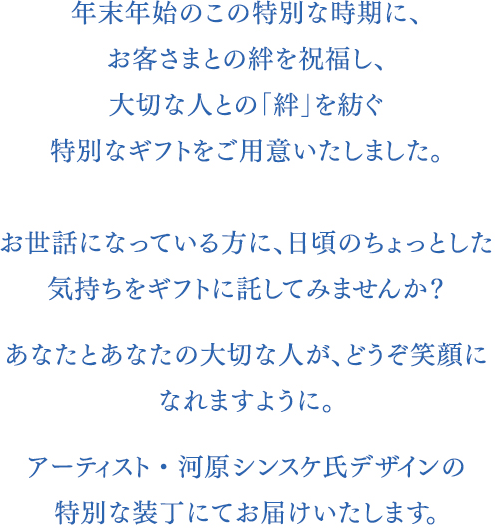 年末のこの特別な時期に、お客さまとの絆を祝福し、大切な人との「絆」を紡ぐ特別なギフトをご用意いたしました。季節のクリスマスギフトはもちろん、日頃のちょっとした気持ちをギフトに託してみませんか？あなたとあなたの大切な人が、どうぞ笑顔になれますように。アーティスト・河原シンスケ氏デザインの特別な装丁にてお届けいたします。