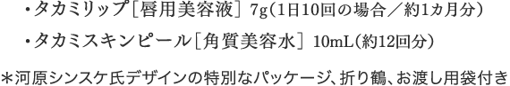 ・タカミリップ［唇用美容液］7g（1日10回の場合/約1カ月分）・タカミスキンピール［角質美容水］10mL（約12回分）＊河原シンスケ氏デザインの特別なパッケージ、お渡し用袋付き