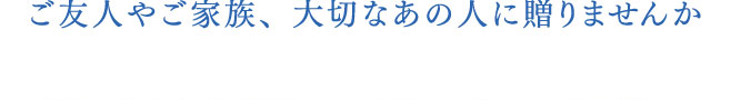 ご友人やご家族、大切なあの人に贈りませんか