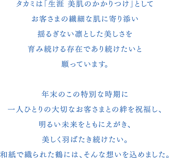 タカミは「生涯 美肌のかかりつけ」としてお客さまの繊細な肌に寄り添い揺るぎない凛とした美しさを育み続ける存在であり続けたいと願っています。年末のこの特別な時期に一人ひとりの大切なお客さまとの絆を祝福し、明るい未来をともにえがき、美しく羽ばたき続けたい。和紙で織られた鶴には、そんな想いを込めました。