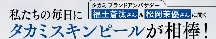 私たちの毎日にタカミ ブランドアンバサダー 福士蒼汰さん&松岡茉優さんに聞く タカミスキンピールが相棒!