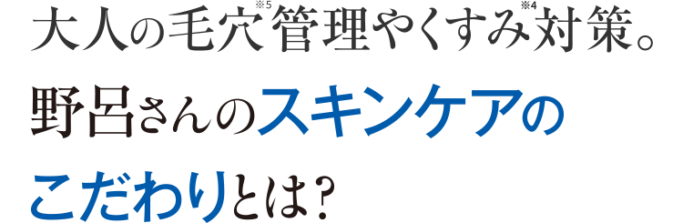 大人の毛穴※5管理やくすみ※6対策。野呂さんのスキンケアのこだわりとは？