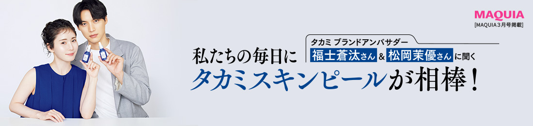 福士蒼汰さん&松岡茉優さんに聞く 私たちの毎日にタカミスキンピールが相棒！ MAQUIA3月号掲載