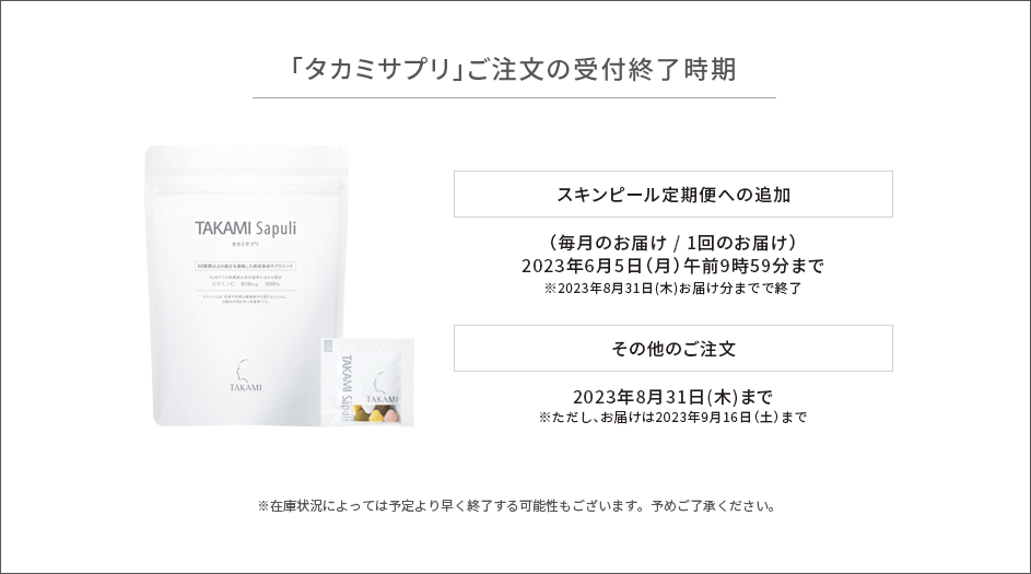 「タカミサプリ」ご注文の受付終了時期　スキンピール定期便への追加　（毎月のお届け/１回のお届け）6月5日(月)午前9時59分まで※2023年8月31日(木)お届け分までで終了/その他のご注文　2023年8月31日(木)まで ※ただし、お届けは2023年9月16日(土)まで　※在庫状況によっては予定より早く終了する可能性もございます。予めご了承ください。