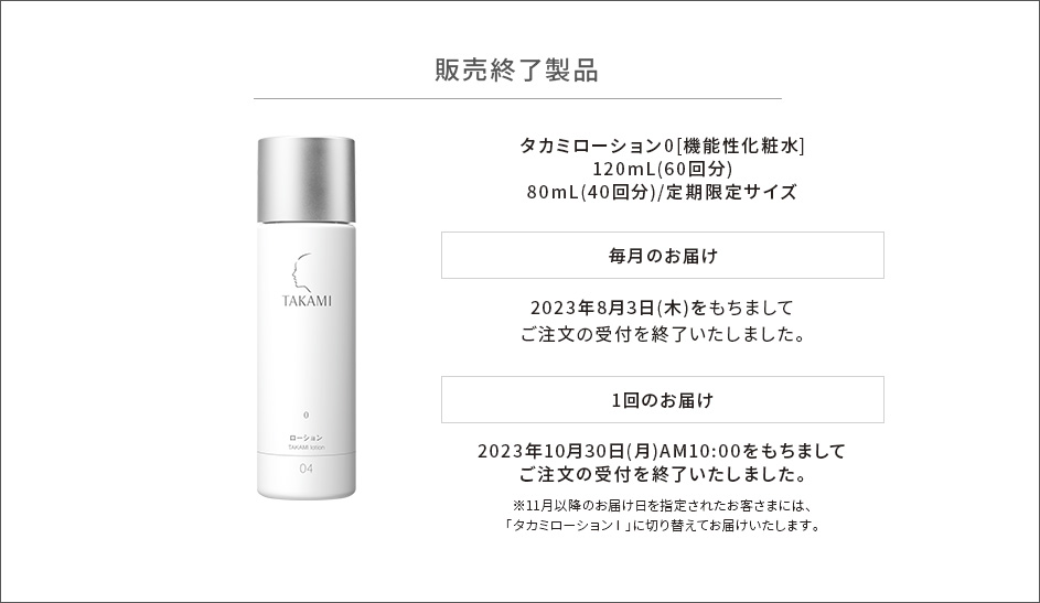 販売終了製品　タカミローション0[機能性化粧水]120mL(60回分)　80mL(40回分)/定期限定サイズ　毎月のお届け　2023年8月3日(木)をもちましてご注文の受付を終了いたしました。1回のお届け　2023年10月30日(月)AM10:00をもちましてご注文の受付を終了いたしました。※11月以降のお届け日を指定されたお客さまには、「タカミローションⅠ」に切り替えてお届けいたします。
