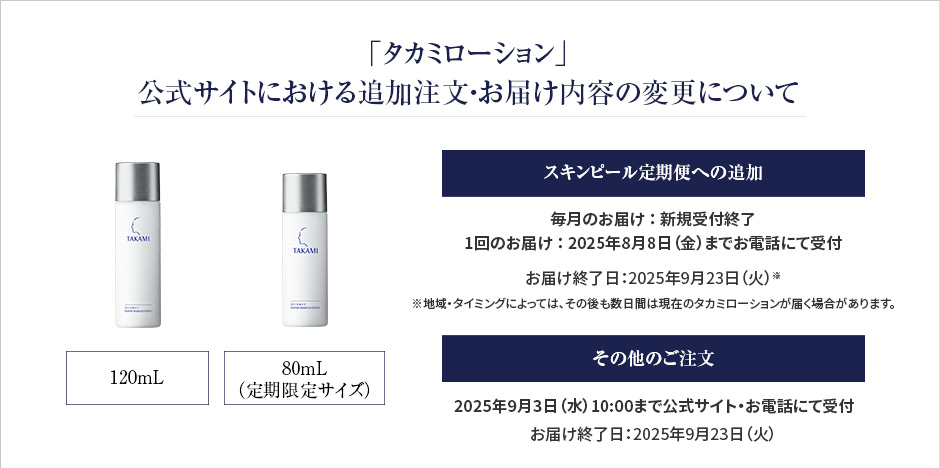 「タカミローション」公式サイトにおける追加注文・お届け内容の変更について　スキンピール定期便の同梱注文　「毎月のお届け」、「1回のお届け」ともに新規受付を終了しました　※ご注文いただいている製品は、2025年9月23日（火）までにお届けします　定期便同梱以外でのご注文　2025年9月3日（水）AM10:00までの受付　※2025年9月23日（火）のお届けまでで終了
