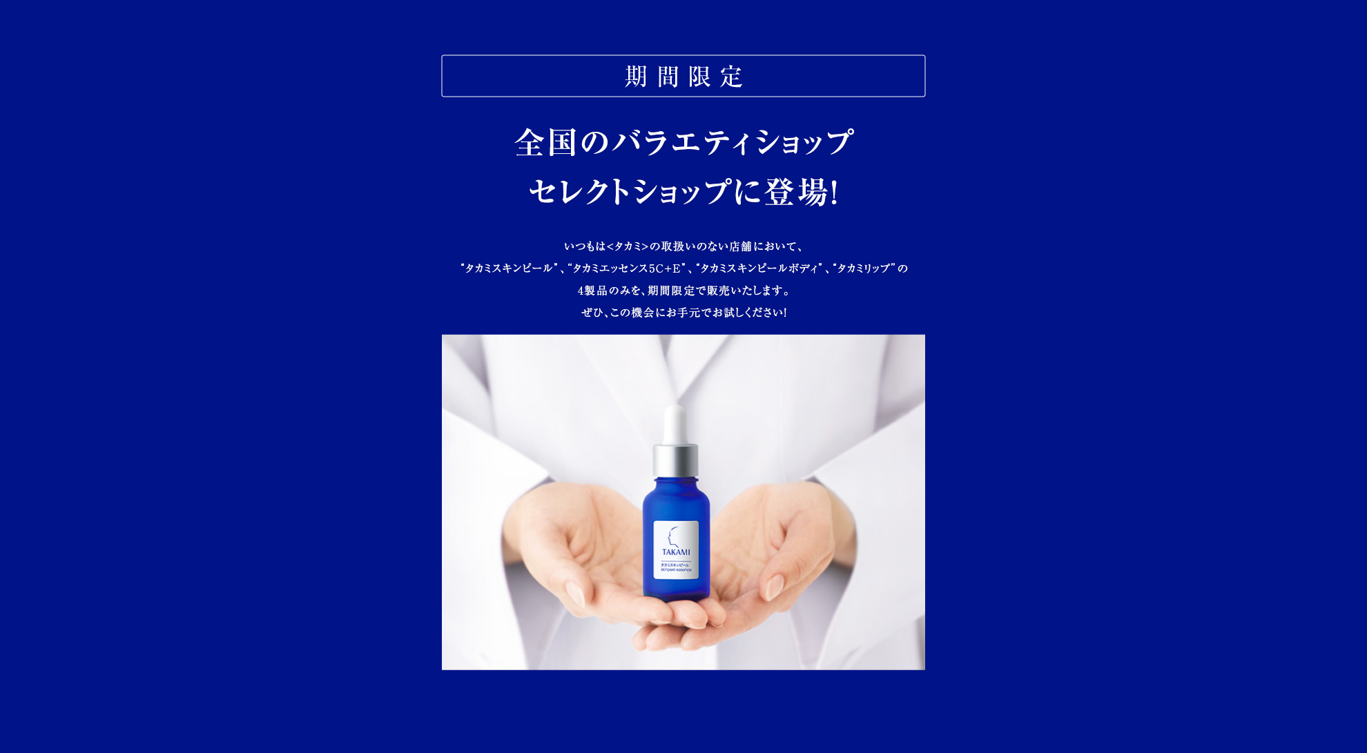 期間限定　全国のバラエティショップセレクトショップに登場！いつもは<タカミ>の取扱いのない店舗において、4製品のみを、期間限定で販売いたします。ぜひ、この機会にお手元でお試しください！
