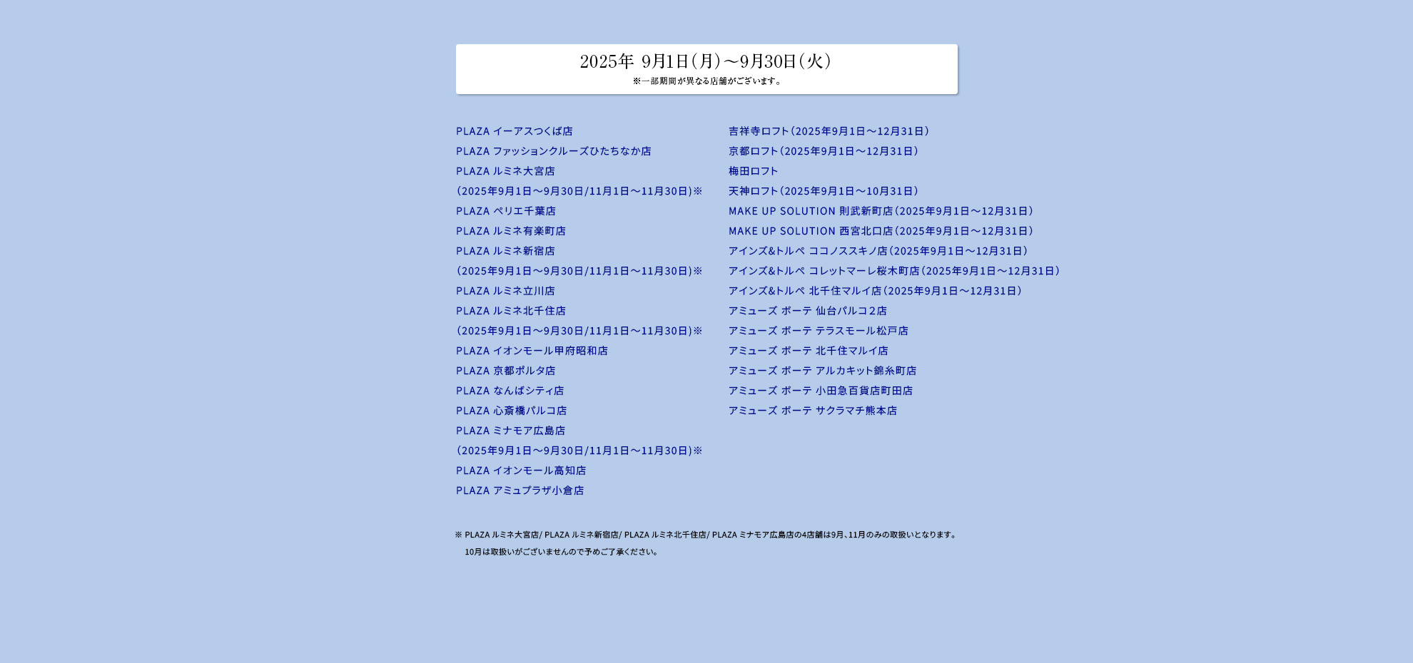 2025年 9月1日（月）～9月30日（火）※一部期間が異なる店舗がございます。PLAZA イーアスつくば店​PLAZA ファッションクルーズひたちなか店​PLAZA ルミネ大宮店（2025年9月1日～9月30日/11月1日～11月30日)※​PLAZA ペリエ千葉店​PLAZA ルミネ有楽町店​PLAZA ルミネ新宿店（2025年9月1日～9月30日/11月1日～11月30日)※ ​PLAZA ルミネ立川店​PLAZA ルミネ北千住店（2025年9月1日～9月30日/11月1日～11月30日)※​PLAZA イオンモール甲府昭和店​PLAZA 京都ポルタ店​PLAZA なんばシティ店​PLAZA 心斎橋パルコ店​PLAZA ミナモア広島店（2025年9月1日～9月30日/11月1日～11月30日)※​PLAZA イオンモール高知店​PLAZA アミュプラザ小倉店吉祥寺ロフト（2025年9月1日～12月31日）​京都ロフト（2025年9月1日～12月31日）​梅田ロフト​天神ロフト（2025年9月1日～10月31日）​MAKE UP SOLUTION 則武新町店（2025年9月1日～12月31日）​MAKE UP SOLUTION 西宮北口店（2025年9月1日～12月31日）​アインズ&トルペ ココノススキノ店（2025年9月1日～12月31日）​アインズ&トルペ コレットマーレ桜木町店（2025年9月1日～12月31日）​アインズ&トルペ 北千住マルイ店（2025年9月1日～12月31日）​アミューズ ボーテ 仙台パルコ２店​アミューズ ボーテ テラスモール松戸店​アミューズ ボーテ 北千住マルイ店​アミューズ ボーテ アルカキット錦糸町店​アミューズ ボーテ 小田急百貨店町田店​アミューズ ボーテ サクラマチ熊本店​ ​※ PLAZA ルミネ大宮店/ PLAZA ルミネ新宿店/ PLAZA ルミネ北千住店/ PLAZA ミナモア広島店の4店舗は9月、11月のみの取扱いとなります。​10月は取扱いがございませんので予めご了承ください。