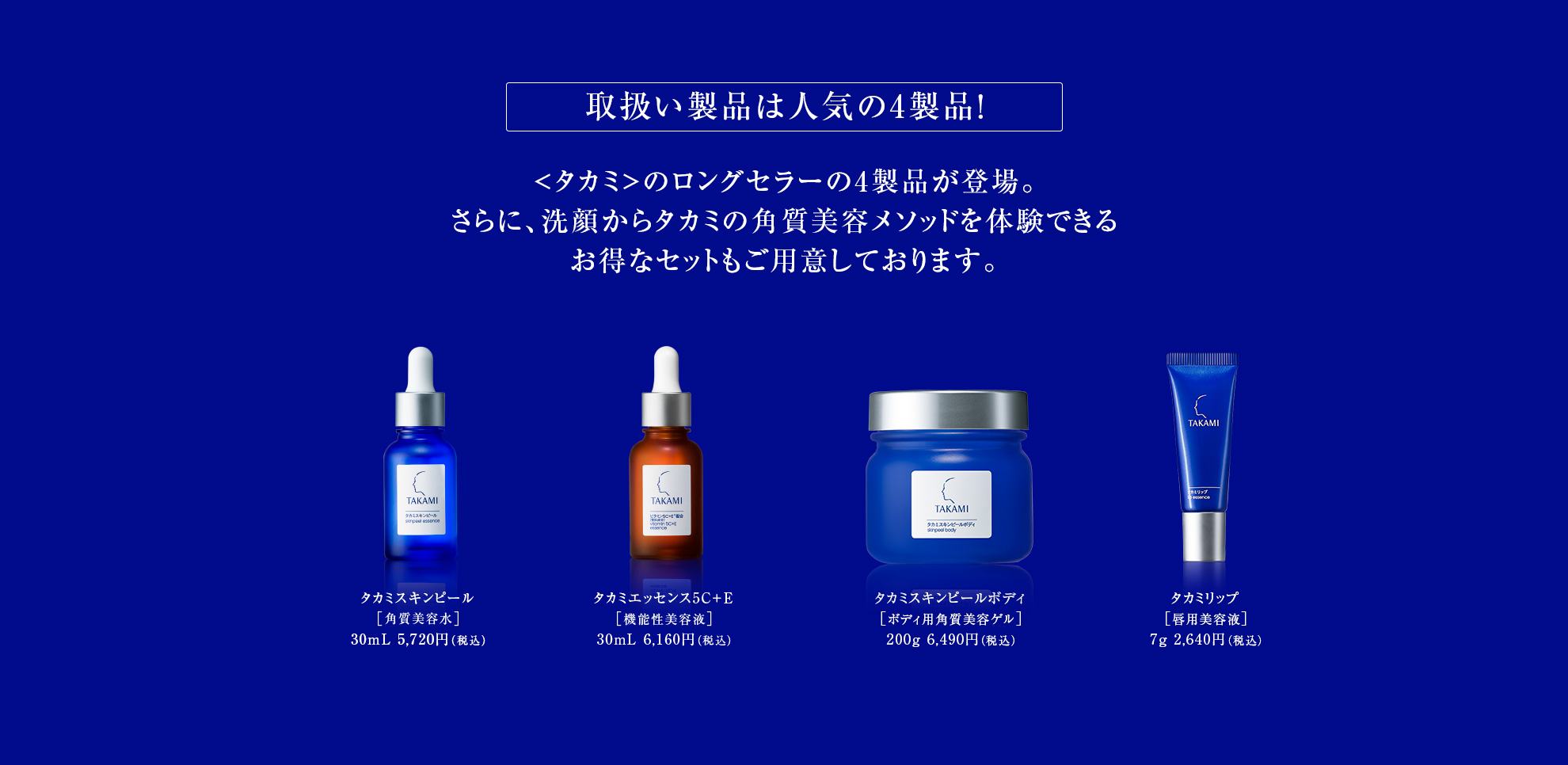 取扱い製品は人気の4製品！<タカミ>のロングセラーの4製品が登場。さらに、洗顔からタカミの角質美容メソッドを体験できるお得なセットもご用意しております。20周年限定ボトル タカミスキンピール［角質美容水］30mL 5,720円（税込） タカミエッセンス5C＋E［機能性美容液］30mL 6,160円（税込） タカミスキンピールボディ［ボディ用角質美容ゲル］200g 6,490円（税込） タカミリップ［唇用美容液］7g 2,640円（税込）