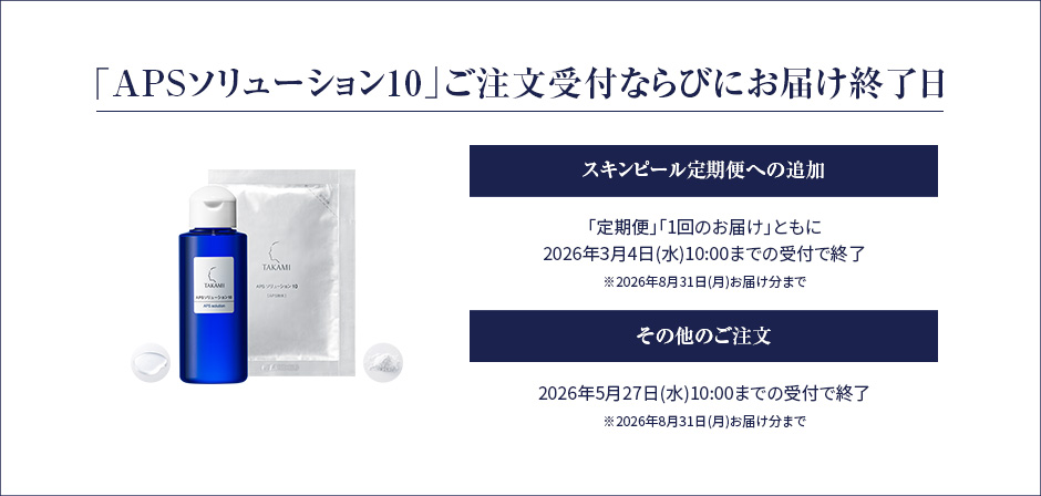 「APSソリューション10」ご注文受付ならびにお届け終了日。スキンピール定期便への追加。「定期便」「1回のお届け」ともに、2026年3月4日(水)10:00までの受付で終了。※2026年8月31日(月)お届け分まで。その他のご注文。2026年5月27日(水)10:00までの受付で終了。※2026年8月31日(月)お届け分まで 