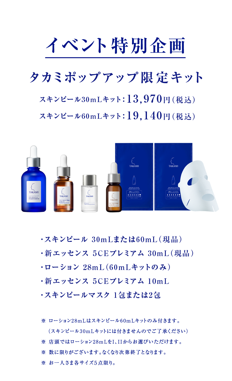 イベント特別企画 タカミポップアップ限定キット スキンピール30mLキット：13,970円（税込） スキンピール60mLキット：19,140円（税込）・スキンピール 30mLまたは60mL（現品） ・新エッセンス ５CEプレミアム 30mL（現品） ・ローション 28mL（60mLキットのみ） ・新エッセンス ５CEプレミアム 10mL ・スキン ※ ローション28mLはスキンピール60mLキットのみ付きます。 　（スキンピール30mLキットには付きませんのでご了承ください） ※ 店頭ではローション28mLをI、IIからお選びいただけます。