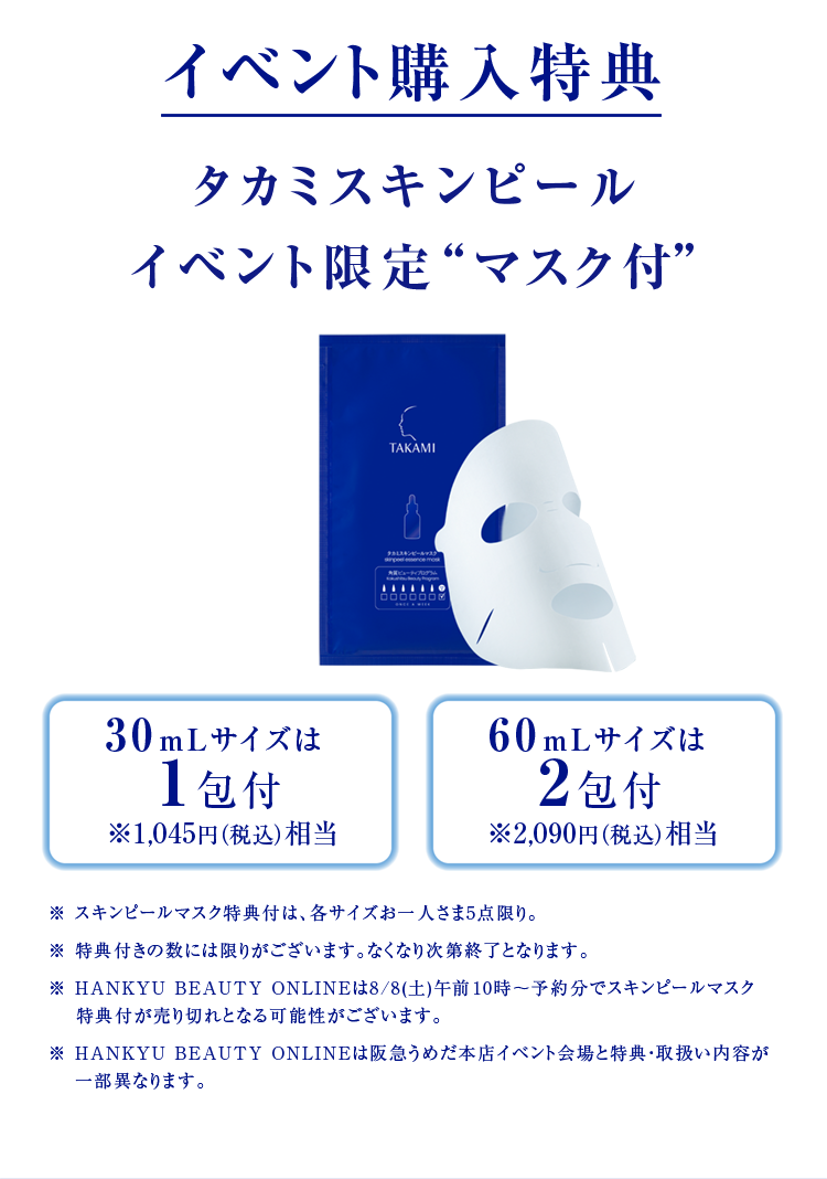 イベント購入特典 タカミスキンピール イベント限定“マスク付” 30mLサイズは 1包付 ※1,045円（税込）相当 60mLサイズは 2包付 ※2,090円（税込）相当 ※ スキンピールマスク特典付は、各サイズお一人さま5点限り。※ 特典付きの数には限りがございます。なくなり次第終了となります。※ HANKYU BEAUTY ONLINEは8/8(土)午前10時～予約分でスキンピールマスク特典付が売り切れとなる可能性がございます。※ HANKYU BEAUTY ONLINEは阪急うめだ本店イベント会場と特典・取扱い内容が一部異なります。