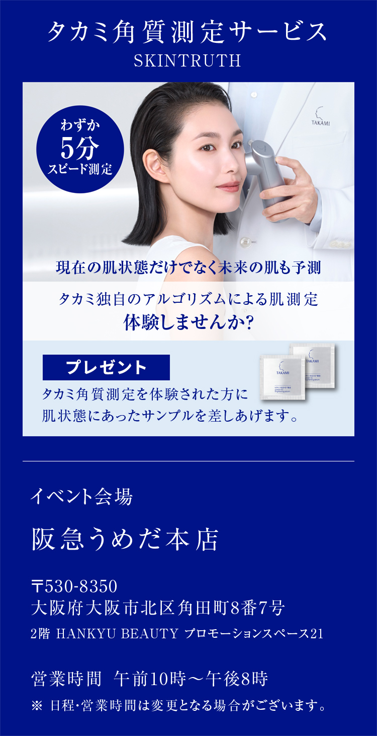 タカミ角質測定サービス SKINTRUTH わずか5分スピード測定 現在の肌状態だけでなく未来の肌も予測 タカミ独自のアルゴリズムによる肌測定 体験しませんか？ プレゼントタカミ角質測定を体験された方に 肌状態にあったサンプルを差しあげます。 イベント会場 阪急うめだ本店 〒530-8350  大阪府大阪市北区角田町8番7号 2階 HANKYU BEAUTY プロモーションスペース21 営業時間 午前10時～午後8時 ※ 日程・営業時間は変更となる場合がございます。
