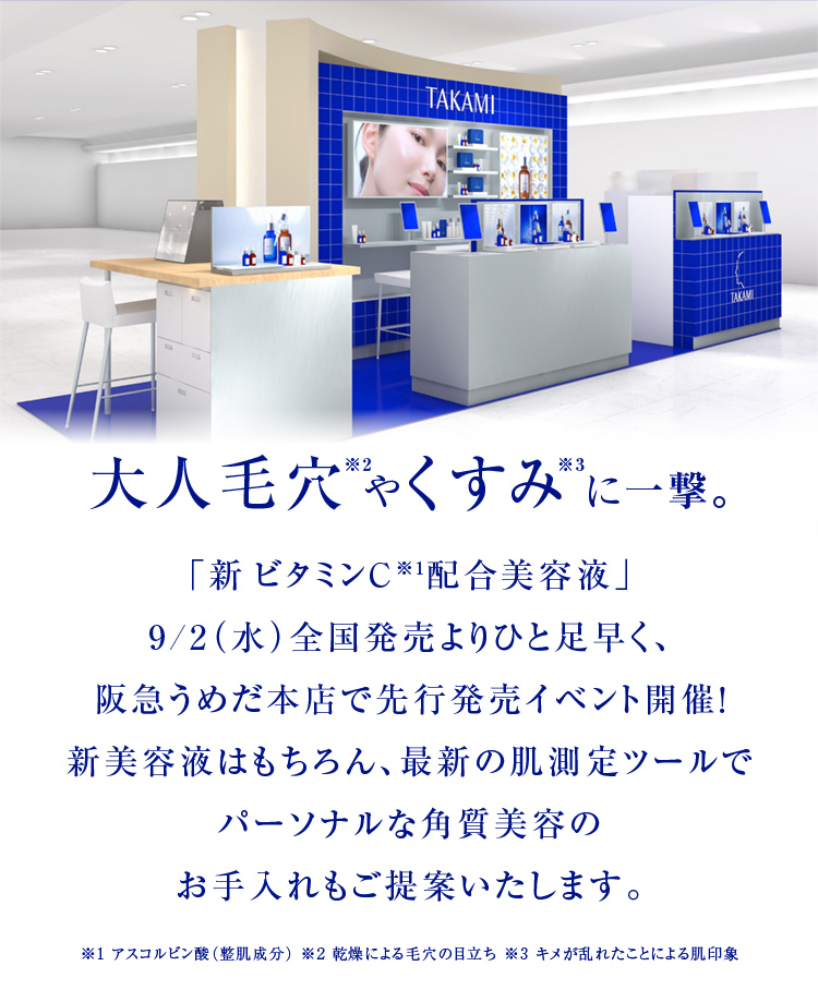 大人毛穴※2やくすみ※3に一撃。「新 ビタミンC※1配合美容液」 9/2（水）全国発売よりひと足早く、 阪急うめだ本店で先行発売イベント開催！ 新美容液はもちろん、最新の肌測定ツールで パーソナルな角質美容の お手入れもご提案いたします。※1 アスコルビン酸（整肌成分） ※2 乾燥による毛穴の目立ち ※3 キメが乱れたことによる肌印象