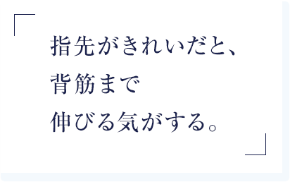指先がきれいだと、背筋まで伸びる気がする。