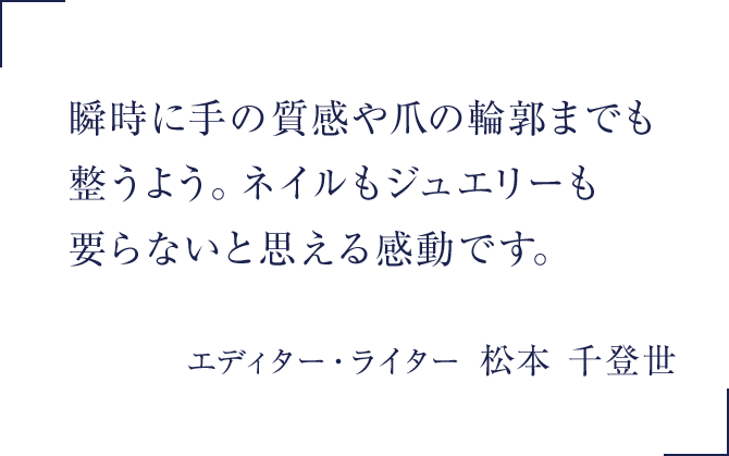 瞬時に手の質感や爪の輪郭までも整うよう。ネイルもジュエリーも要らないと思える感動です。美容エディター　松本千登世