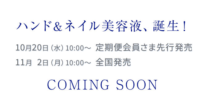 ハンド＆ネイル美容液、誕生！10月20日（水）10:00～  定期便会員さま先行発売 11月2日（月）10:00～  全国発売 COMING SOON