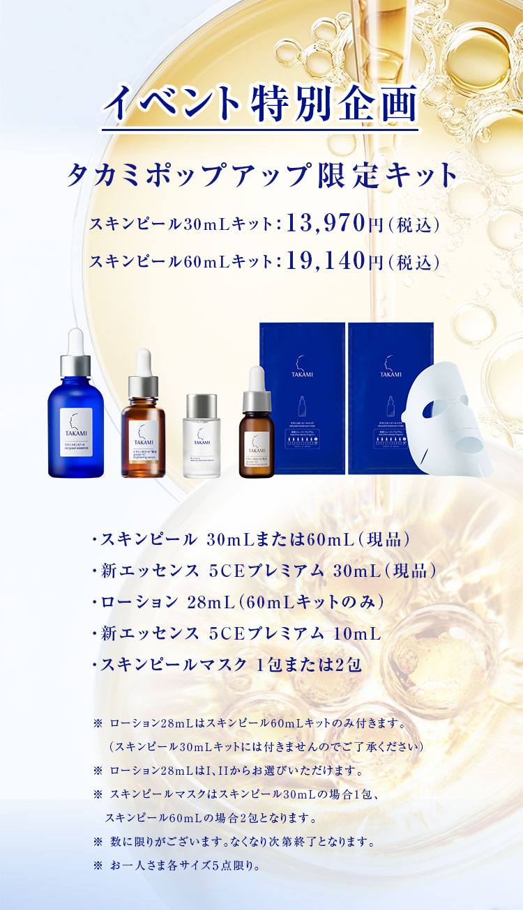 イベント特別企画 タカミポップアップ限定キット スキンピール30mLキット：13,970円（税込）スキンピール60mLキット：19,140円（税込） ・スキンピール 30mLまたは60mL（現品）・新エッセンス ５CEプレミアム 30mL（現品）・ローション 28mL（60mLキットのみ）・新エッセンス ５CEプレミアム 10mL・スキンピールマスク 1包または2包