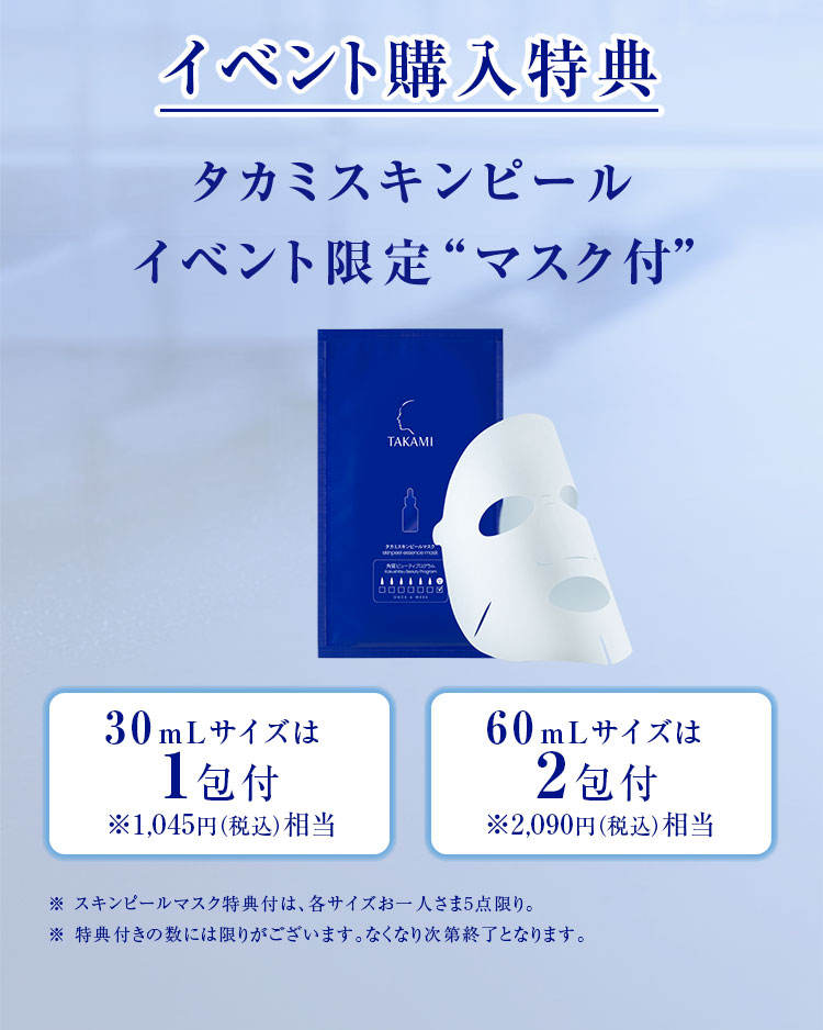 イベント購入特典 タカミスキンピールイベント限定“マスク付” 30mLサイズは1包付※1,045円（税込）相当 60mLサイズは2包付※2,090円（税込）相当※ スキンピールマスク特典付は、各サイズお一人さま5点限り。　※ 特典付きの数には限りがございます。なくなり次第終了となります。