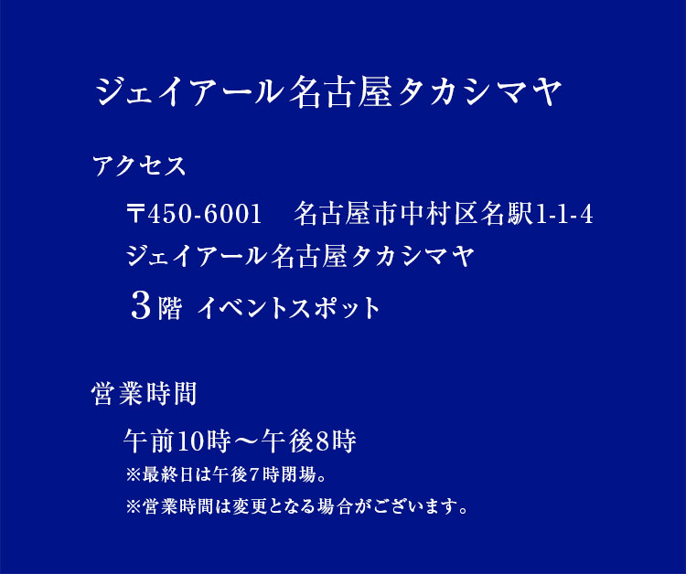 ジェイアール名古屋タカシマヤ アクセス 〒450-6001　名古屋市中村区名駅1-1-4 ジェイアール名古屋タカシマヤ ３階 イベントスポット 営業時間 午前10時～午後8時 ※最終日は午後７時閉場。※営業時間は変更となる場合がございます。