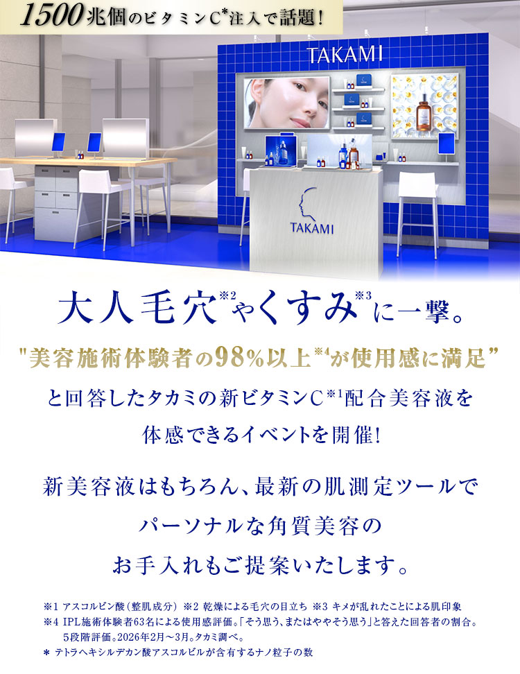 1500兆個のビタミンC注入で話題！大人毛穴※2やくすみ※3に一撃。美容施術体験者の98％以上※4が使用感に満足と回答したタカミの新ビタミンC※1配合美容液を体感できるイベントを開催！新美容液はもちろん、最新の肌測定ツールでパーソナルな角質美容のお手入れもご提案いたします。※1 アスコルビン酸（整肌成分） ※2 乾燥による毛穴の目立ち ※3 キメが乱れたことによる肌印象※4 IPL施術体験者63名による使用感評価。「そう思う、またはややそう思う」と答えた回答者の割合。５段階評価。2026年2月～3月。タカミ調べ。＊ テトラヘキシルデカン酸アスコルビルが含有するナノ粒子の数