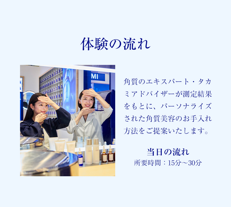 体験の流れ 角質のエキスパート・タカミアドバイザーが測定結果をもとに、パーソナライズされた角質美容のお手入れ方法をご提案いたします。 当日の流れ（所要時間：15分〜30分） STEP01 角質測定サービスSKINTRUTH実施店舗へご来店
