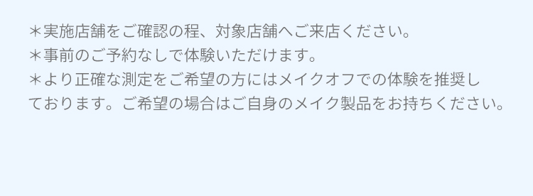 ※実施店舗をご確認の程、対象店舗へご来店ください。 ※事前のご予約なしで体験いただけます。 ※より正確な測定をご希望の方にはメイクオフでの体験を推奨しております。ご希望の場合はご自身のメイク製品をお持ちください。