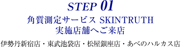 STEP 01 角質測定サービス SKINTRUTH 実施店舗へご来店