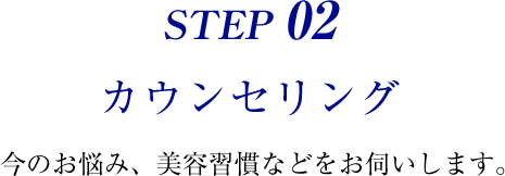 STEP 02 カウンセリング 今のお悩み、美容習慣などをお伺いします。