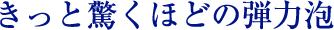 誰もが驚くほどの弾力泡