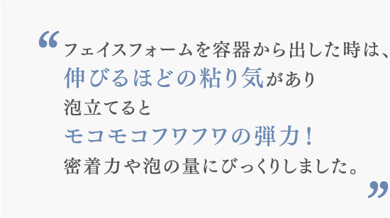 フェイスフォームを容器から出した時は、伸びるほどの粘り気があり泡立てるとモコモコフワフワの弾力！密着力や泡の量にびっくりしました。