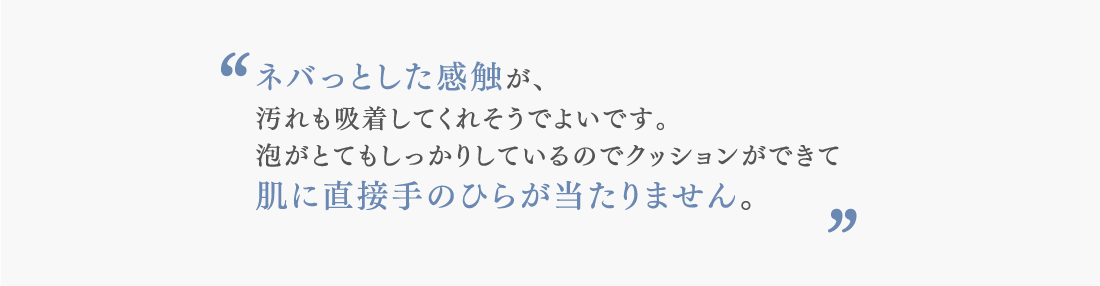 ネバっとした感触が、 汚れも吸着してくれそうでよいです。 泡がとてもしっかりしているのでクッションができて 肌に直接手のひらが当たりません。
